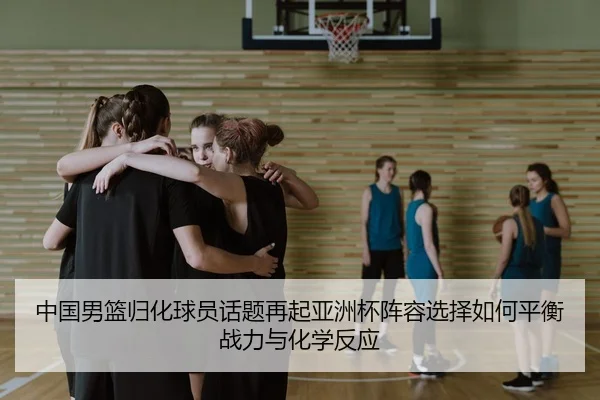中国男篮归化球员话题再起亚洲杯阵容选择如何平衡战力与化学反应 | kaiyun