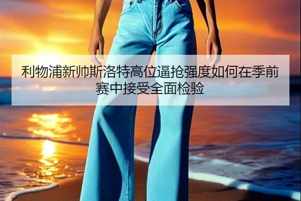 利物浦新帅斯洛特高位逼抢强度如何在季前赛中接受全面检验